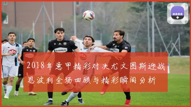 2018年意甲精彩对决尤文图斯迎战恩波利全场回顾与精彩瞬间分析