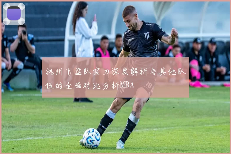 杭州飞盘队实力深度解析与其他队伍的全面对比分析MBA
