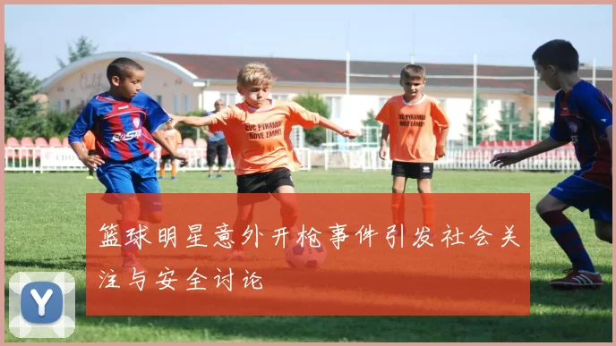 篮球明星意外开枪事件引发社会关注与安全讨论