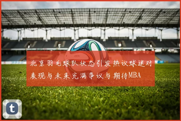 北京羽毛球队状态引发热议球迷对表现与未来充满争议与期待MBA