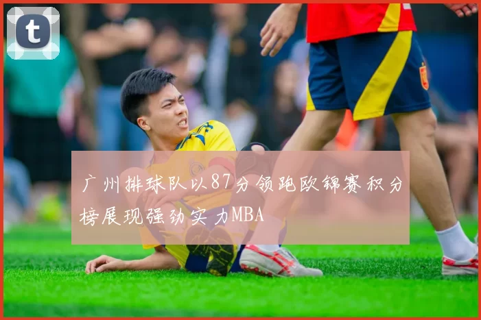 广州排球队以87分领跑欧锦赛积分榜展现强劲实力MBA