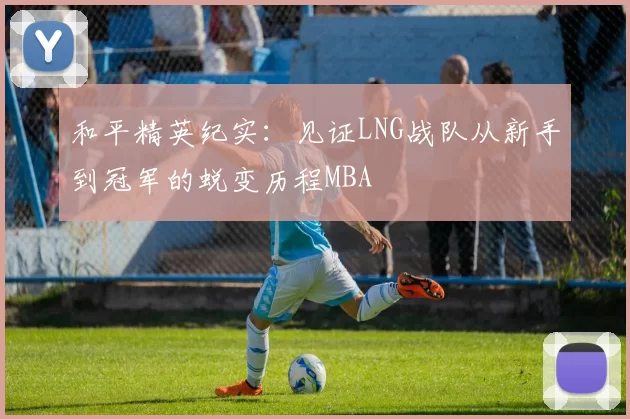 和平精英纪实：见证LNG战队从新手到冠军的蜕变历程MBA