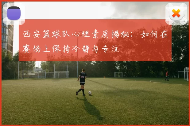 西安篮球队心理素质揭秘：如何在赛场上保持冷静与专注