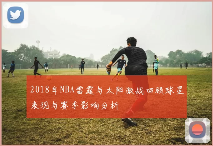 2018年NBA雷霆与太阳激战回顾球星表现与赛季影响分析