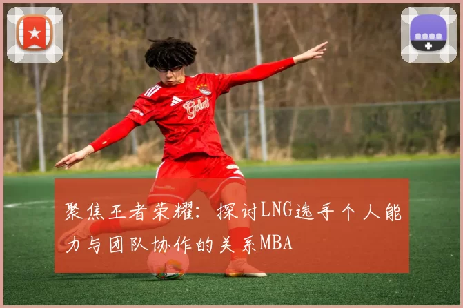 聚焦王者荣耀：探讨LNG选手个人能力与团队协作的关系MBA