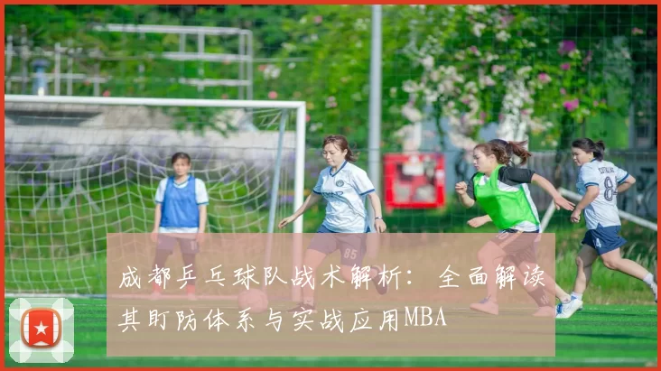 成都乒乓球队战术解析：全面解读其盯防体系与实战应用MBA