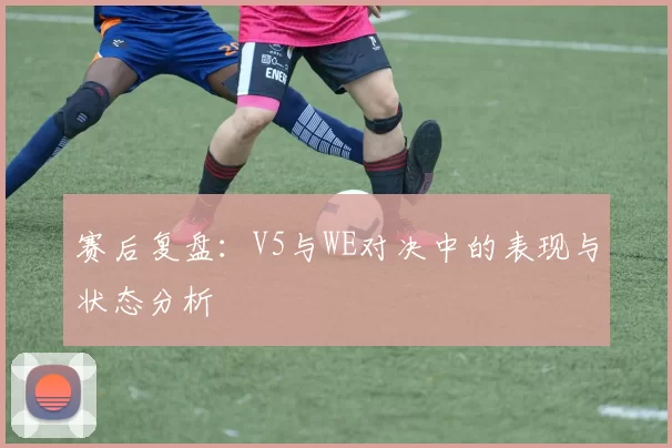 赛后复盘：V5与WE对决中的表现与状态分析