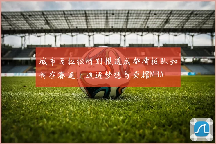 城市马拉松特别报道成都滑板队如何在赛道上追逐梦想与荣耀MBA