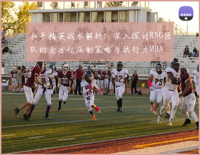和平精英战术解析：深入探讨RNG团队的全方位压制策略与执行力MBA