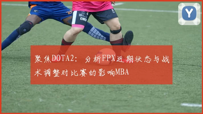 聚焦DOTA2：分析FPX近期状态与战术调整对比赛的影响MBA