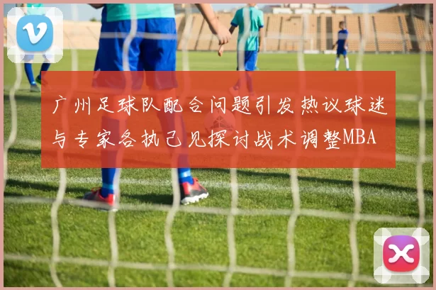 广州足球队配合问题引发热议球迷与专家各执己见探讨战术调整MBA